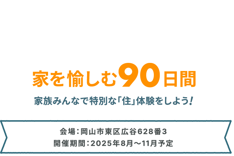家を愉しむ90⽇間 家族みんなで特別な「住」体験をしよう! 会場:岡山市東区広谷628番3 開催期間:2025年8⽉〜11⽉予定